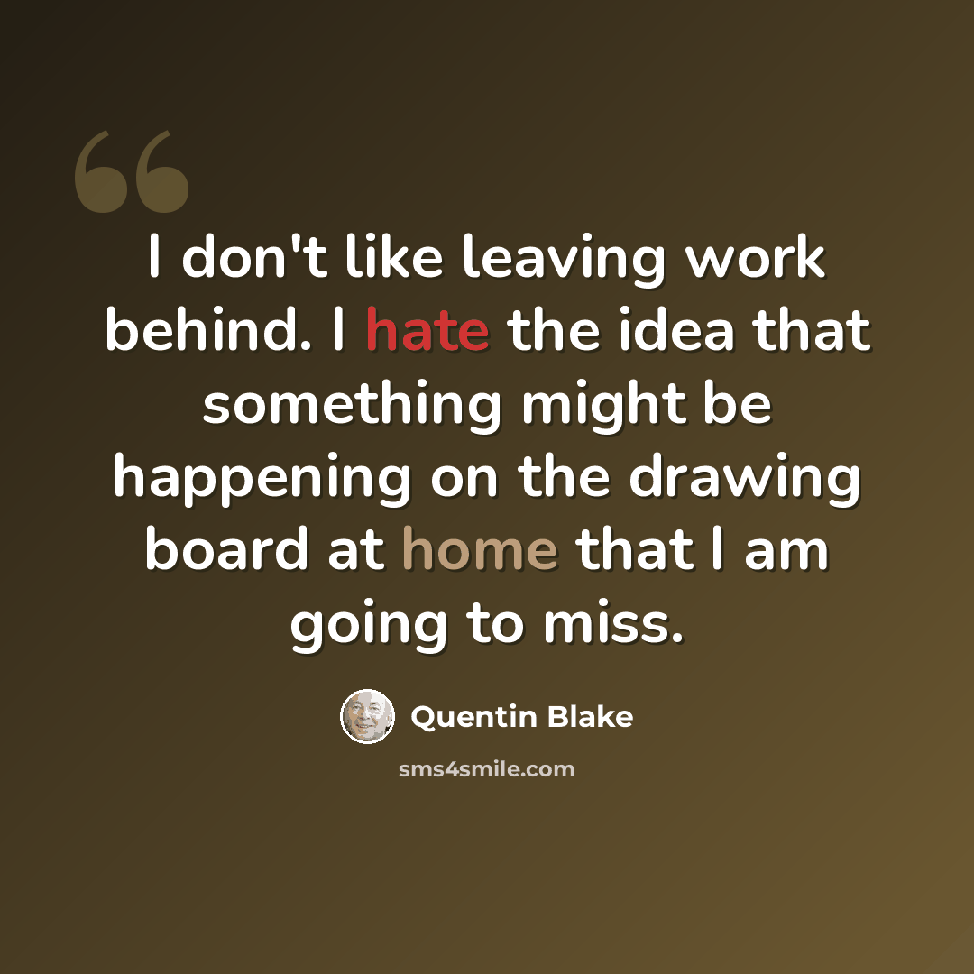 “I don't like leaving work behind. I hate the idea that something might be happening on the drawing board at home that I am going to miss.” quote by Quentin Blake