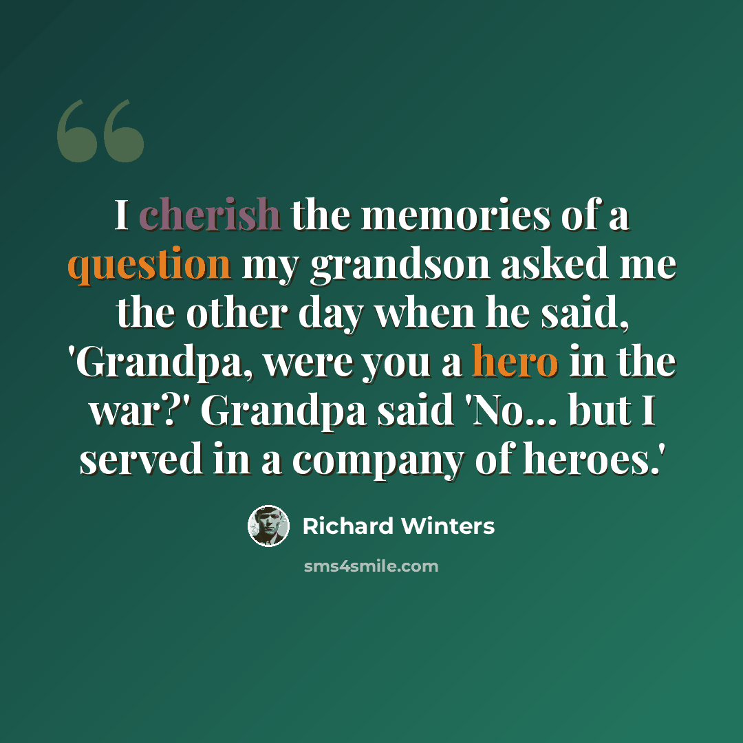 “I cherish the memories of a question my grandson asked me the other day when he said, 'Grandpa, were you a hero in the war?' Grandpa said 'No... but I served in a company of heroes.'” quote by Richard Winters