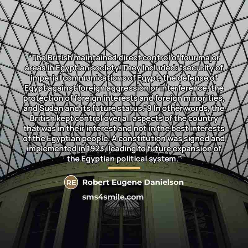 “The British maintained direct control of four major areas in Egyptian society. They included: “security of imperial communications of Egypt, the defense of Egypt against foreign aggression or interference, the protection of foreign interests and foreign minorities, and Sudan and its future…” quote by Robert Eugene Danielson