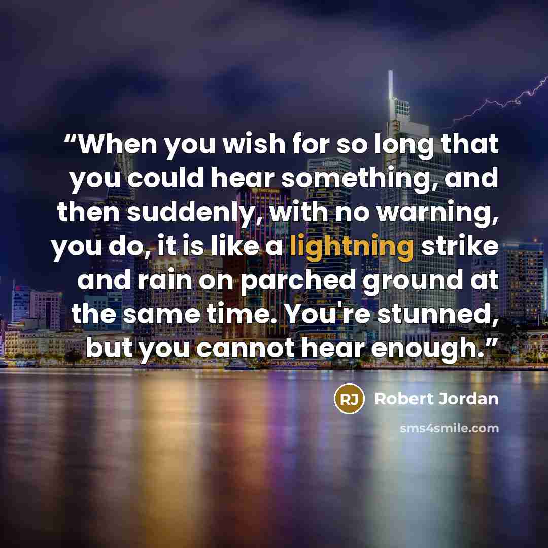 “When you wish for so long that you could hear something, and then suddenly, with no warning, you do, it is like a lightning strike and rain on parched ground at the same time. You're stunned, but you cannot hear enough.” quote by Robert Jordan