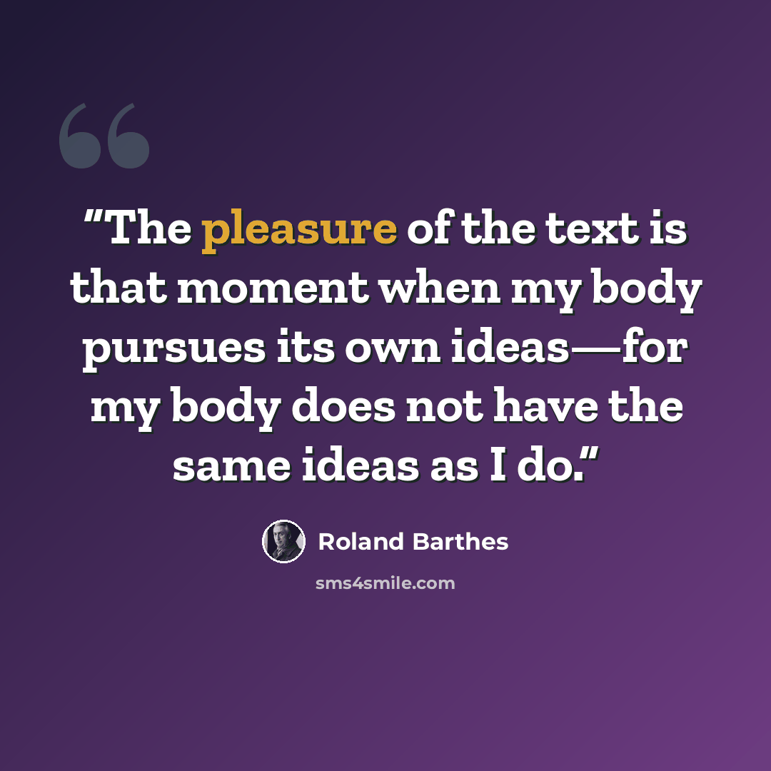“The pleasure of the text is that moment when my body pursues its own ideas—for my body does not have the same ideas as I do.” quote by Roland Barthes