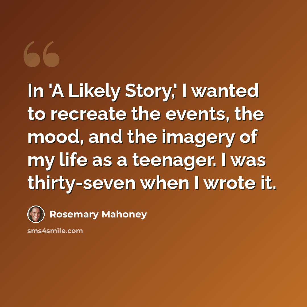 “In 'A Likely Story,' I wanted to recreate the events, the mood, and the imagery of my life as a teenager. I was thirty-seven when I wrote it.” quote by Rosemary Mahoney