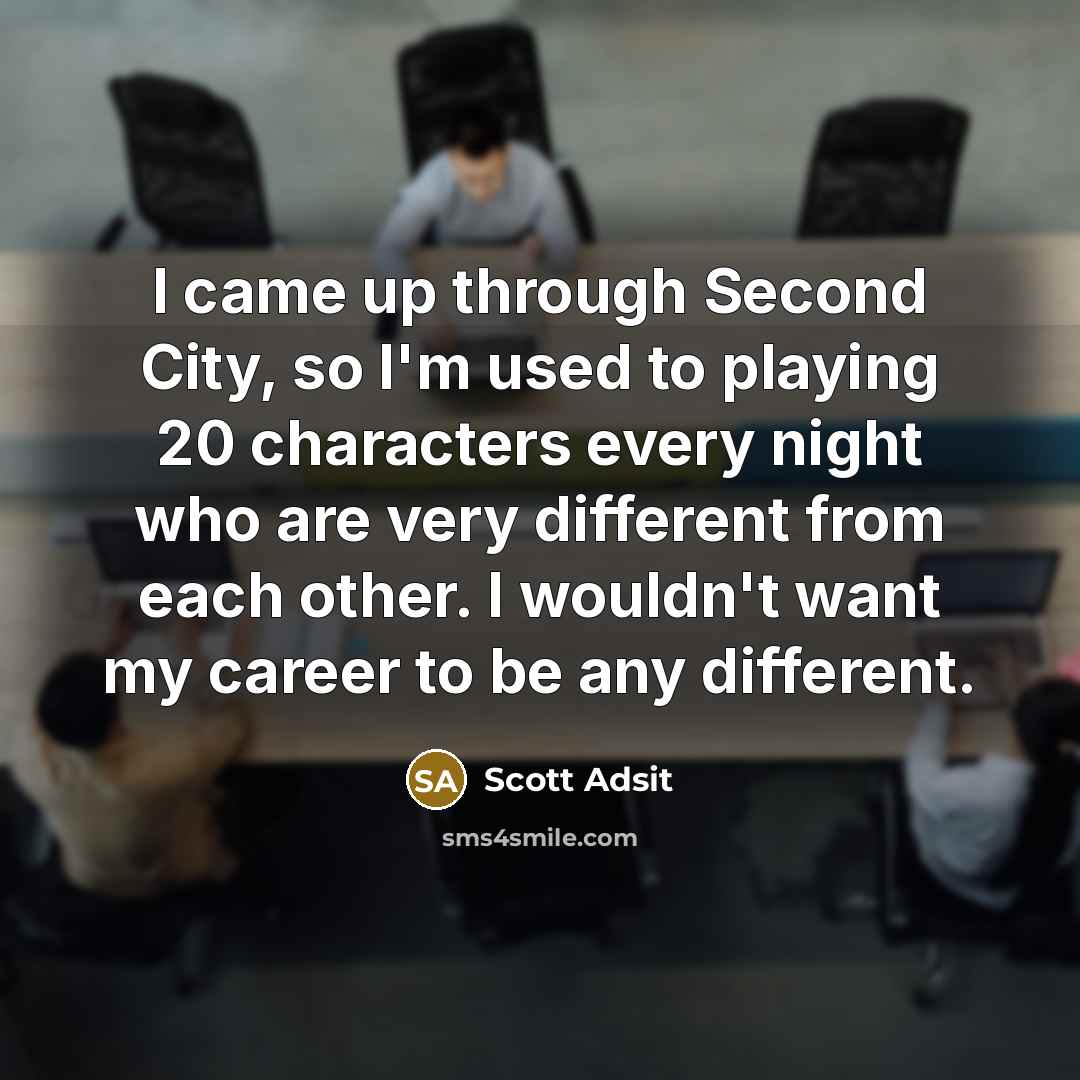 “I came up through Second City, so I'm used to playing 20 characters every night who are very different from each other. I wouldn't want my career to be any different.” quote by Scott Adsit