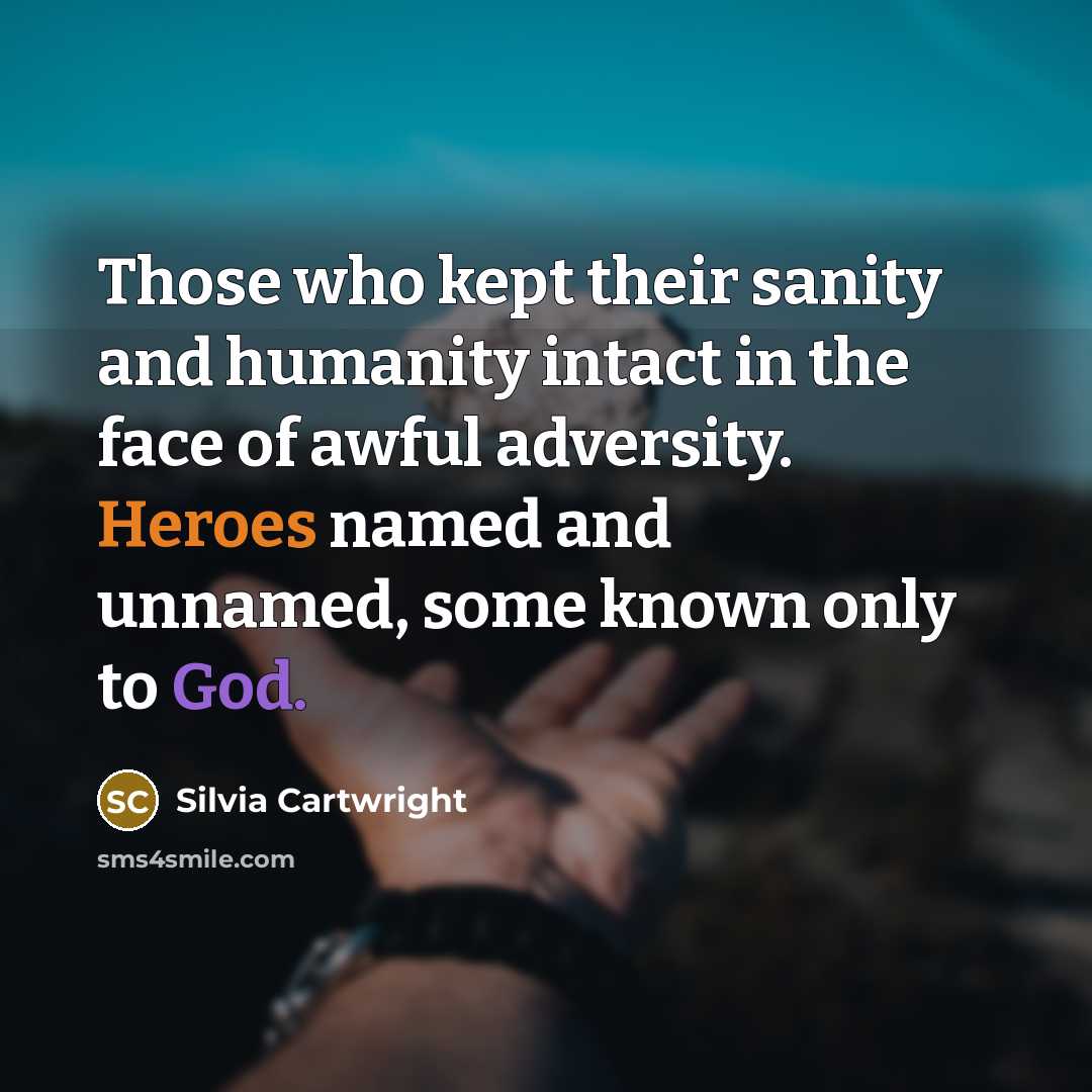 “Those who kept their sanity and humanity intact in the face of awful adversity. Heroes named and unnamed, some known only to God.” quote by Silvia Cartwright