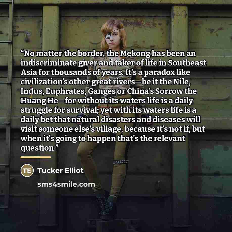 “No matter the border, the Mekong has been an indiscriminate giver and taker of life in Southeast Asia for thousands of years. It’s a paradox like civilization’s other great rivers—be it the Nile, Indus, Euphrates, Ganges or China’s Sorrow the Huang He—for without its waters life is a daily…” quote by Tucker Elliot