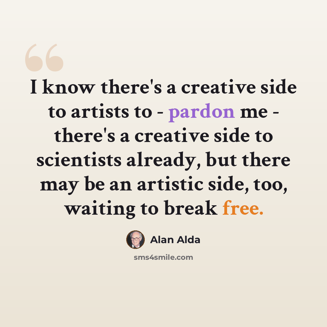 “I know there's a creative side to artists to - pardon me - there's a creative side to scientists already, but there may be an artistic side, too, waiting to break free.” quote by Alan Alda