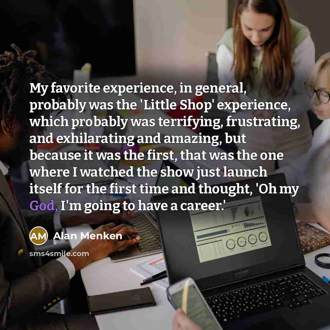“My favorite experience, in general, probably was the 'Little Shop' experience, which probably was terrifying, frustrating, and exhilarating and amazing, but because it was the first, that was the one where I watched the show just launch itself for the first time and thought, 'Oh my God, I'm going…” quote by Alan Menken