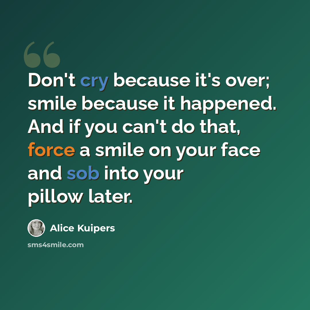 “Don't cry because it's over; smile because it happened. And if you can't do that, force a smile on your face and sob into your pillow later.” quote by Alice Kuipers