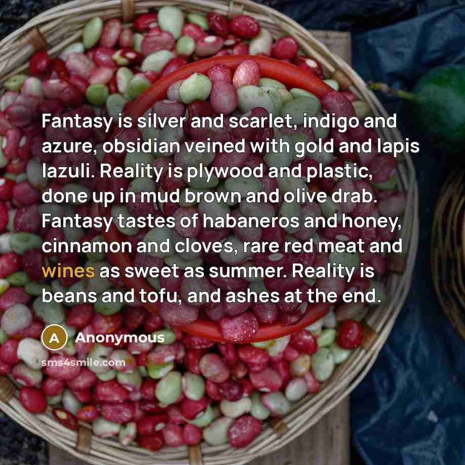 “Fantasy is silver and scarlet, indigo and azure, obsidian veined with gold and lapis lazuli. Reality is plywood and plastic, done up in mud brown and olive drab. Fantasy tastes of habaneros and honey, cinnamon and cloves, rare red meat and wines as sweet as summer. Reality is beans and tofu, and…” quote by Anonymous