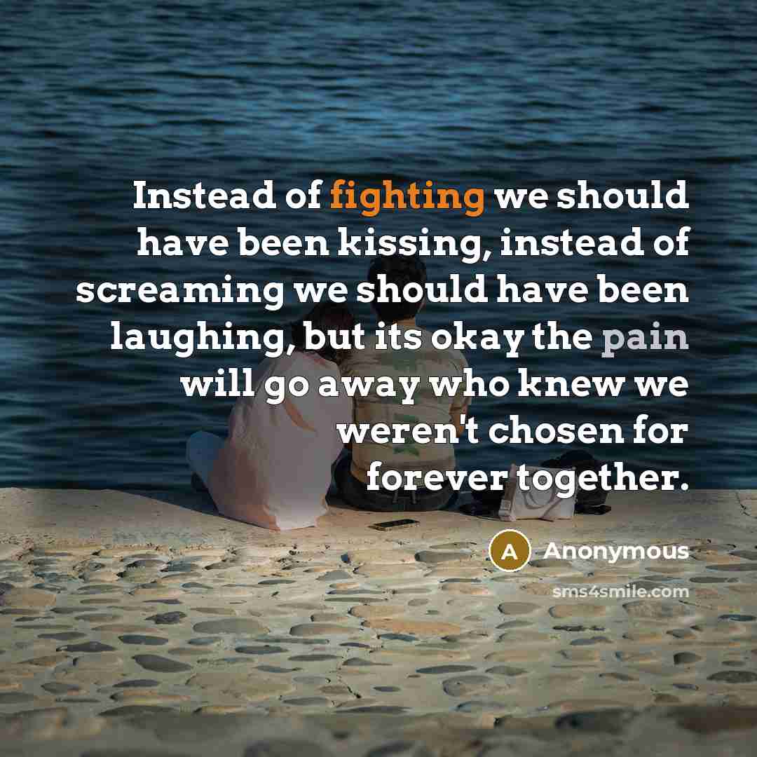 “Instead of fighting we should have been kissing, instead of screaming we should have been laughing, but its okay the pain will go away who knew we weren't chosen for forever together.” quote by Anonymous