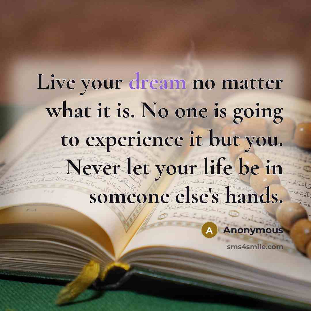 “Live your dream no matter what it is. No one is going to experience it but you. Never let your life be in someone else's hands.” quote by Anonymous