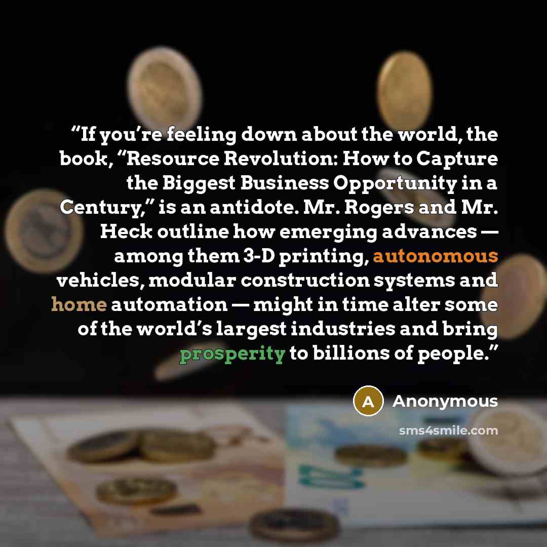 “If you’re feeling down about the world, the book, “Resource Revolution: How to Capture the Biggest Business Opportunity in a Century,” is an antidote. Mr. Rogers and Mr. Heck outline how emerging advances — among them 3-D printing, autonomous vehicles, modular construction systems and home…” quote by Anonymous