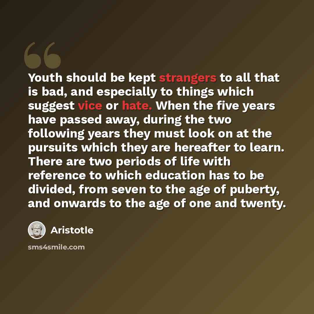 “Youth should be kept strangers to all that is bad, and especially to things which suggest vice or hate. When the five years have passed away, during the two following years they must look on at the pursuits which they are hereafter to learn. There are two periods of life with reference to which…” quote by Aristotle