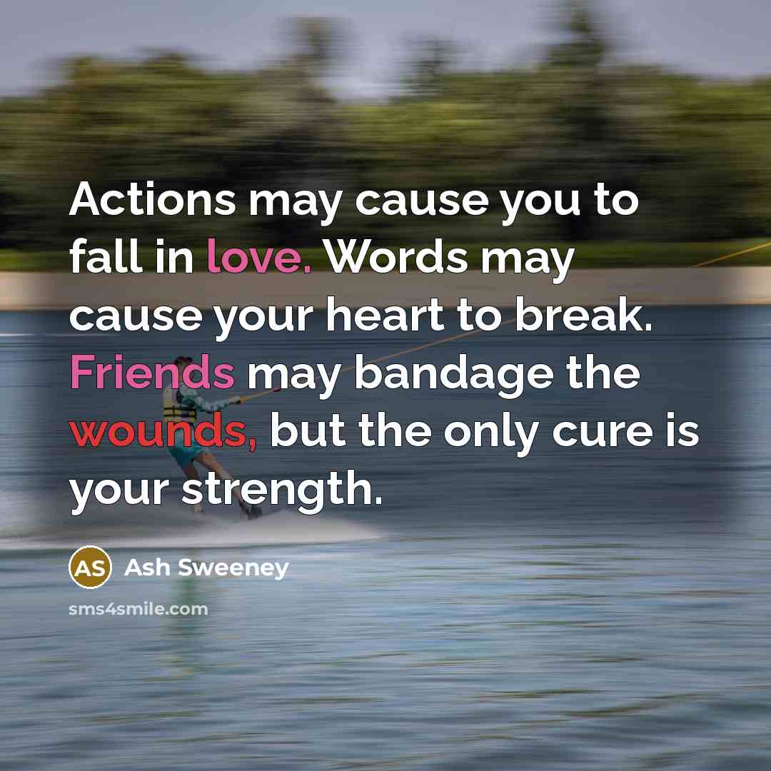 “Actions may cause you to fall in love. Words may cause your heart to break. Friends may bandage the wounds, but the only cure is your strength.” quote by Ash Sweeney