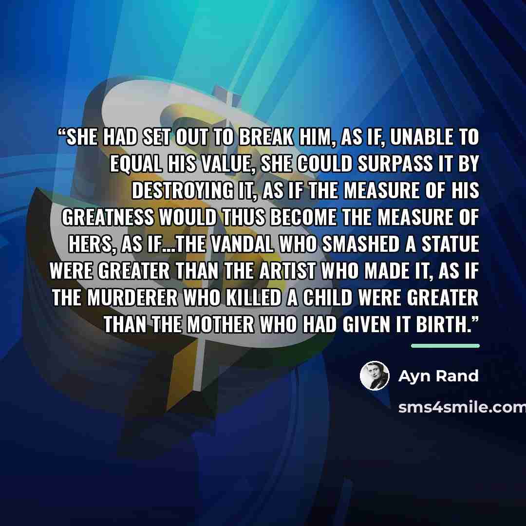 “She had set out to break him, as if, unable to equal his value, she could surpass it by destroying it, as if the measure of his greatness would thus become the measure of hers, as if…the vandal who smashed a statue were greater than the artist who made it, as if the murderer who killed a child…” quote by Ayn Rand