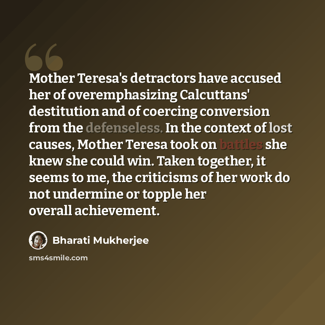 “Mother Teresa's detractors have accused her of overemphasizing Calcuttans' destitution and of coercing conversion from the defenseless. In the context of lost causes, Mother Teresa took on battles she knew she could win. Taken together, it seems to me, the criticisms of her work do not undermine…” quote by Bharati Mukherjee