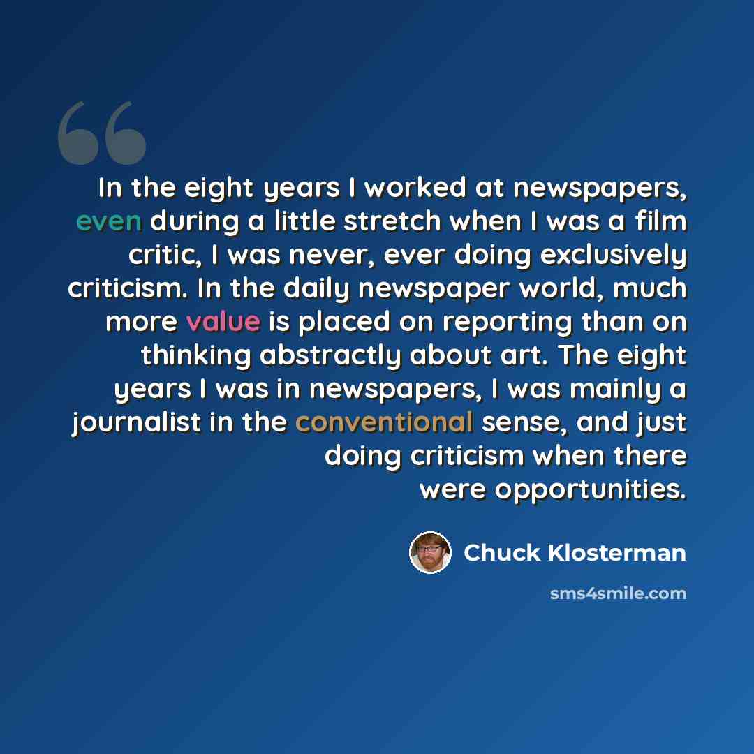 “In the eight years I worked at newspapers, even during a little stretch when I was a film critic, I was never, ever doing exclusively criticism. In the daily newspaper world, much more value is placed on reporting than on thinking abstractly about art. The eight years I was in newspapers, I was…” quote by Chuck Klosterman