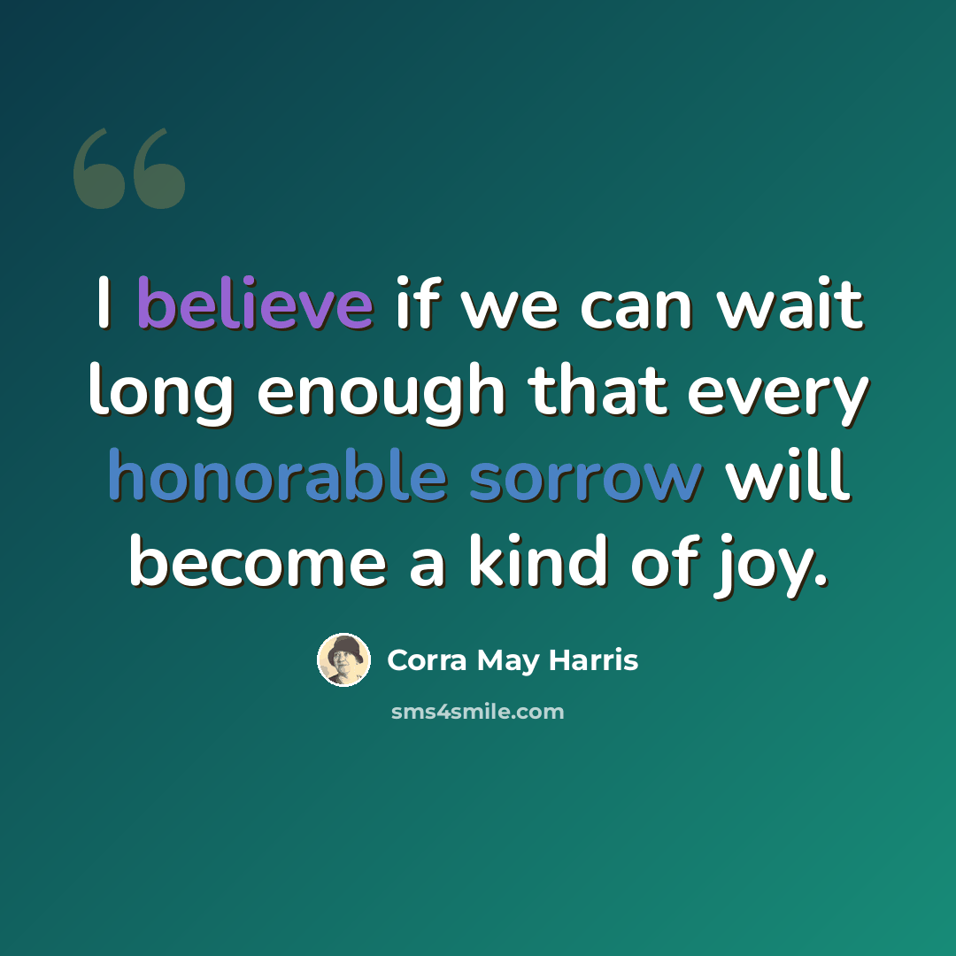 “I believe if we can wait long enough that every honorable sorrow will become a kind of joy.” quote by Corra May Harris
