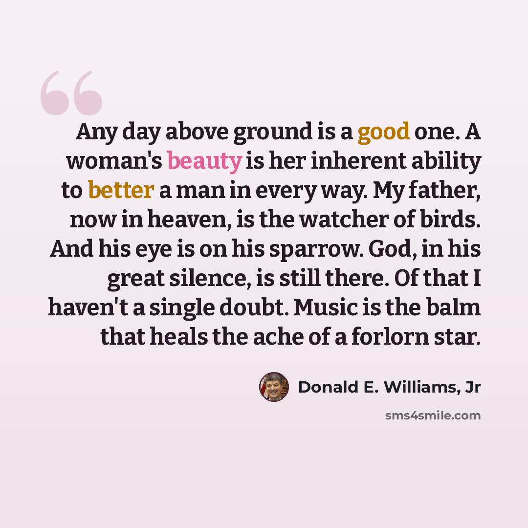 “Any day above ground is a good one. A woman's beauty is her inherent ability to better a man in every way. My father, now in heaven, is the watcher of birds. And his eye is on his sparrow. God, in his great silence, is still there. Of that I haven't a single doubt. Music is the balm that heals the…” quote by Donald E. Williams, Jr