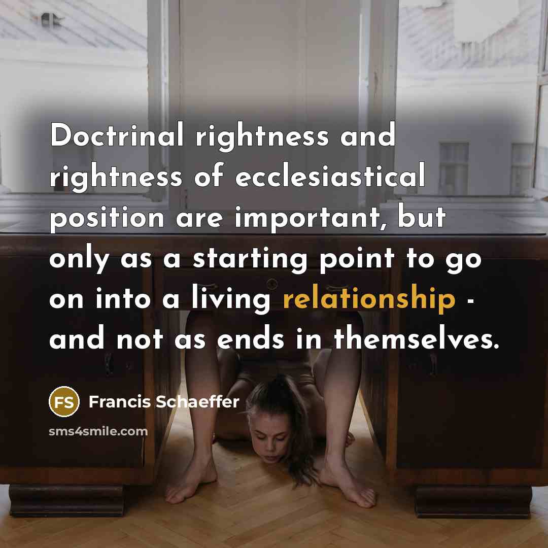 “Doctrinal rightness and rightness of ecclesiastical position are important, but only as a starting point to go on into a living relationship - and not as ends in themselves.” quote by Francis Schaeffer