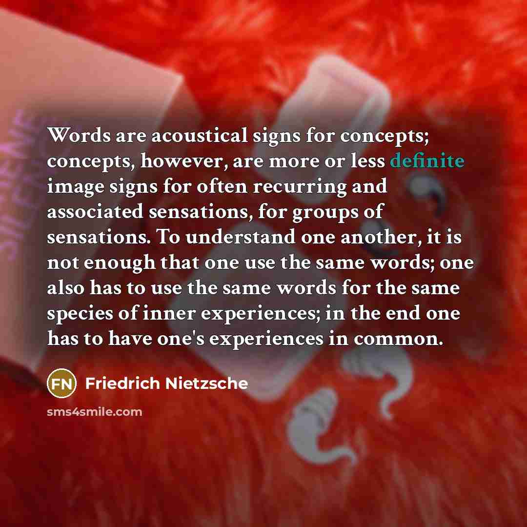 “Words are acoustical signs for concepts; concepts, however, are more or less definite image signs for often recurring and associated sensations, for groups of sensations. To understand one another, it is not enough that one use the same words; one also has to use the same words for the same…” quote by Friedrich Nietzsche