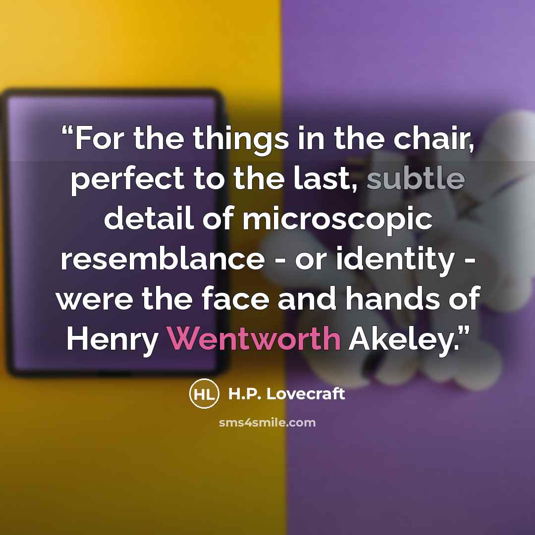 “For the things in the chair, perfect to the last, subtle detail of microscopic resemblance - or identity - were the face and hands of Henry Wentworth Akeley.” quote by H.P. Lovecraft