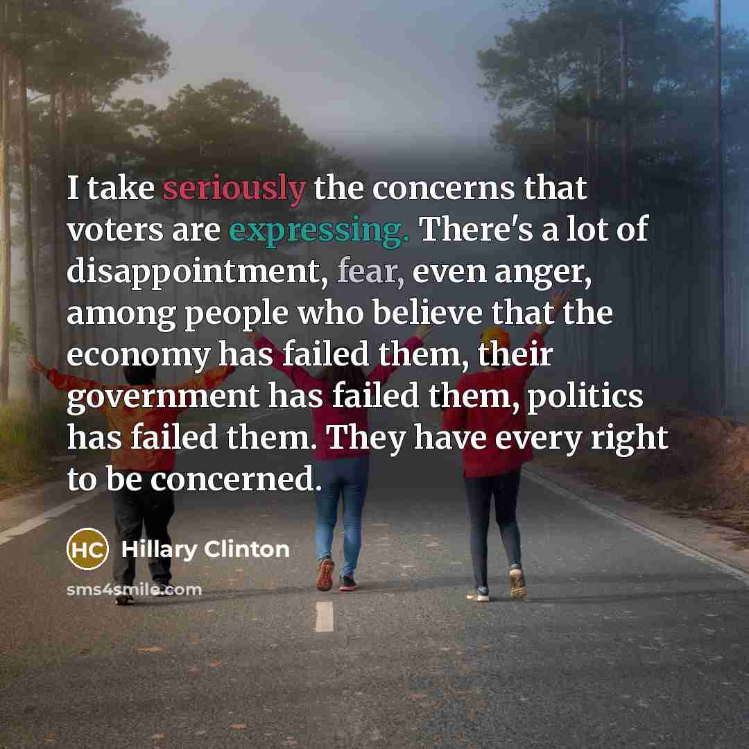 “I take seriously the concerns that voters are expressing. There's a lot of disappointment, fear, even anger, among people who believe that the economy has failed them, their government has failed them, politics has failed them. They have every right to be concerned.” quote by Hillary Clinton