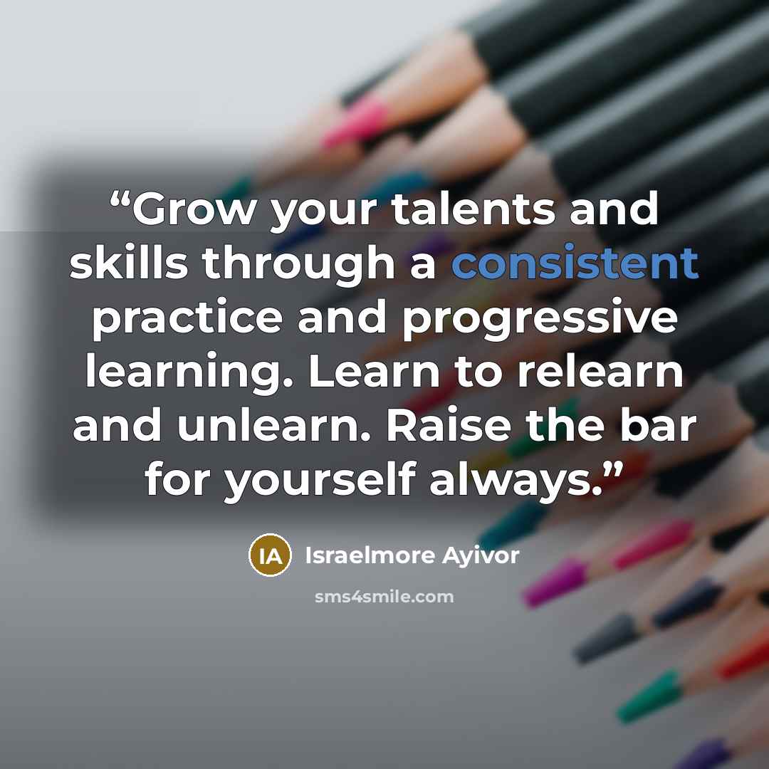 “Grow your talents and skills through a consistent practice and progressive learning. Learn to relearn and unlearn. Raise the bar for yourself always.” quote by Israelmore Ayivor