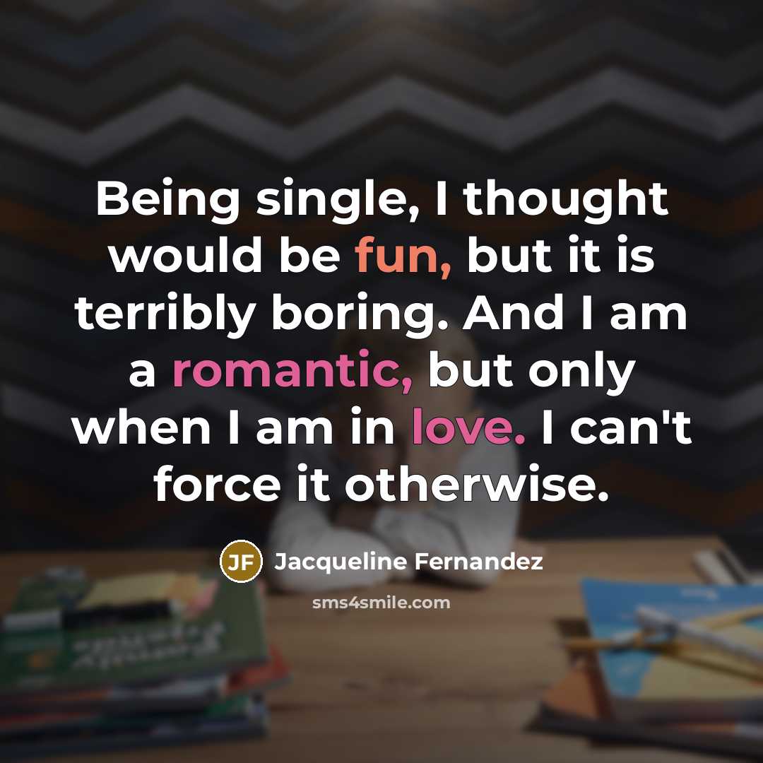 “Being single, I thought would be fun, but it is terribly boring. And I am a romantic, but only when I am in love. I can't force it otherwise.” quote by Jacqueline Fernandez