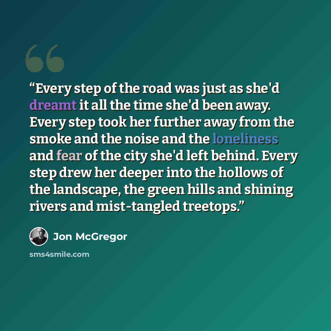 “Every step of the road was just as she'd dreamt it all the time she'd been away. Every step took her further away from the smoke and the noise and the loneliness and fear of the city she'd left behind. Every step drew her deeper into the hollows of the landscape, the green hills and shining rivers…” quote by Jon McGregor