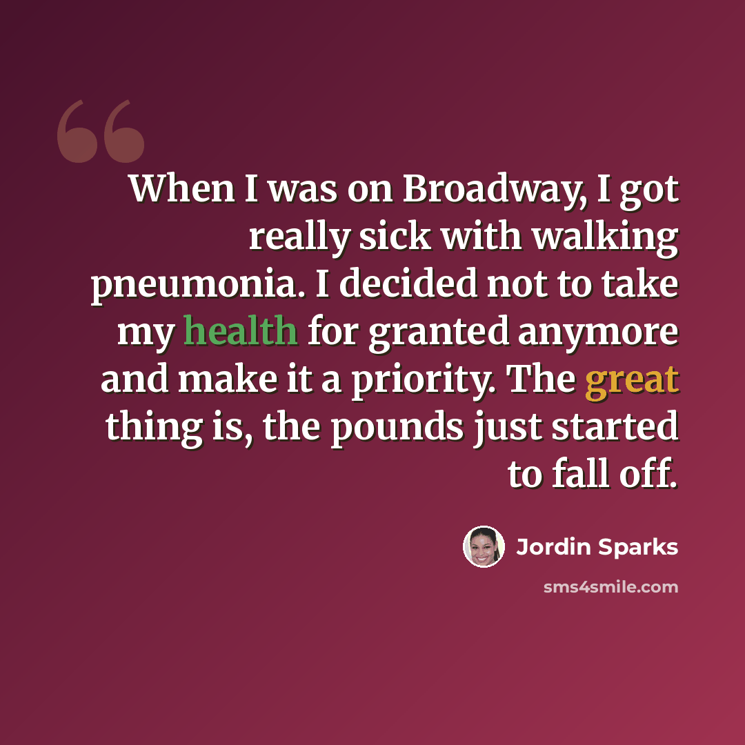 “When I was on Broadway, I got really sick with walking pneumonia. I decided not to take my health for granted anymore and make it a priority. The great thing is, the pounds just started to fall off.” quote by Jordin Sparks