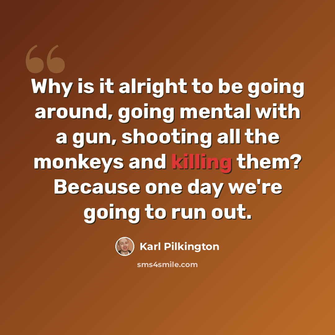 “Why is it alright to be going around, going mental with a gun, shooting all the monkeys and killing them? Because one day we're going to run out.” quote by Karl Pilkington