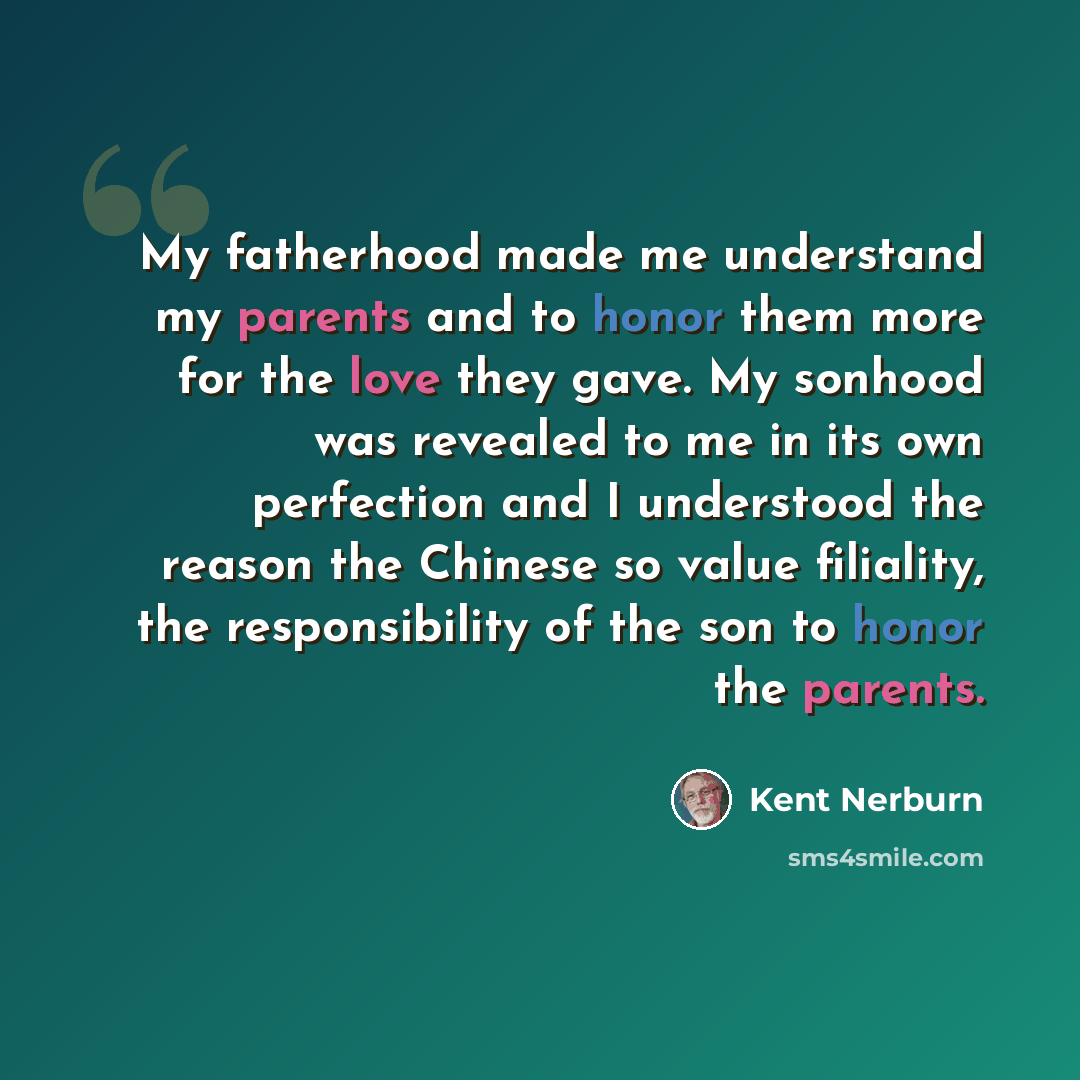 “My fatherhood made me understand my parents and to honor them more for the love they gave. My sonhood was revealed to me in its own perfection and I understood the reason the Chinese so value filiality, the responsibility of the son to honor the parents.” quote by Kent Nerburn