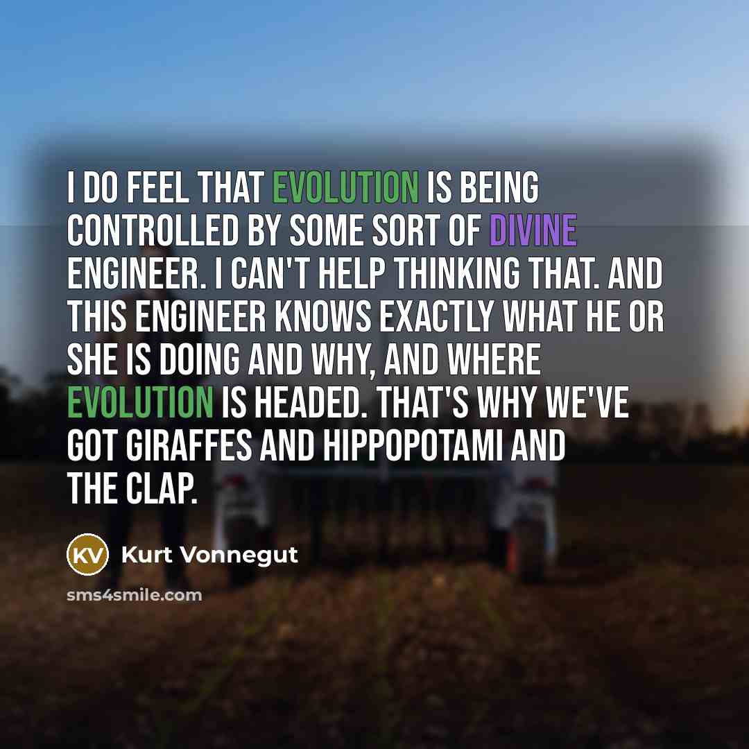 “I do feel that evolution is being controlled by some sort of divine engineer. I can't help thinking that. And this engineer knows exactly what he or she is doing and why, and where evolution is headed. That's why we've got giraffes and hippopotami and the clap.” quote by Kurt Vonnegut