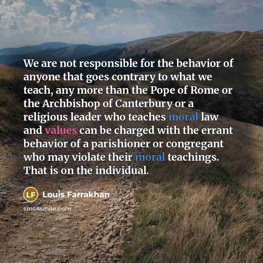 “We are not responsible for the behavior of anyone that goes contrary to what we teach, any more than the Pope of Rome or the Archbishop of Canterbury or a religious leader who teaches moral law and values can be charged with the errant behavior of a parishioner or congregant who may violate their…” quote by Louis Farrakhan