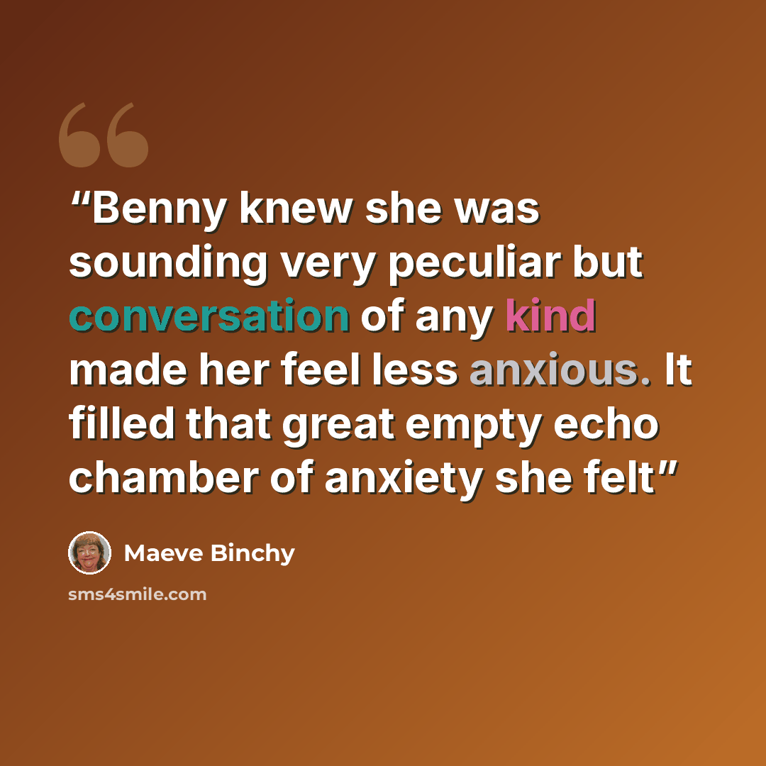 “Benny knew she was sounding very peculiar but conversation of any kind made her feel less anxious. It filled that great empty echo chamber of anxiety she felt” quote by Maeve Binchy