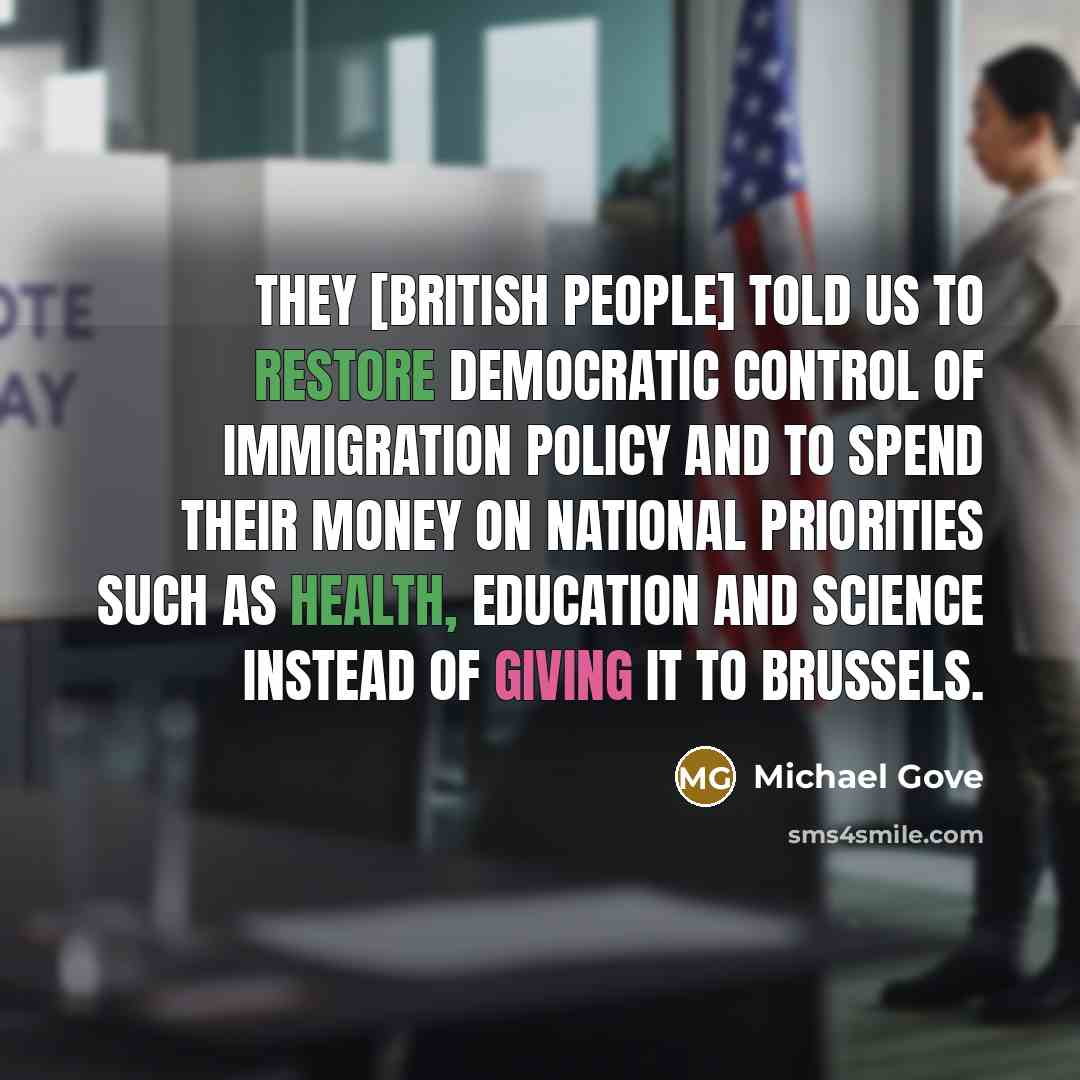 “They [British people] told us to restore democratic control of immigration policy and to spend their money on national priorities such as health, education and science instead of giving it to Brussels.” quote by Michael Gove