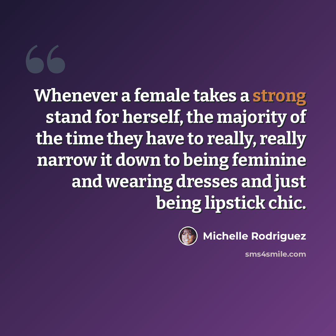 “Whenever a female takes a strong stand for herself, the majority of the time they have to really, really narrow it down to being feminine and wearing dresses and just being lipstick chic.” quote by Michelle Rodriguez