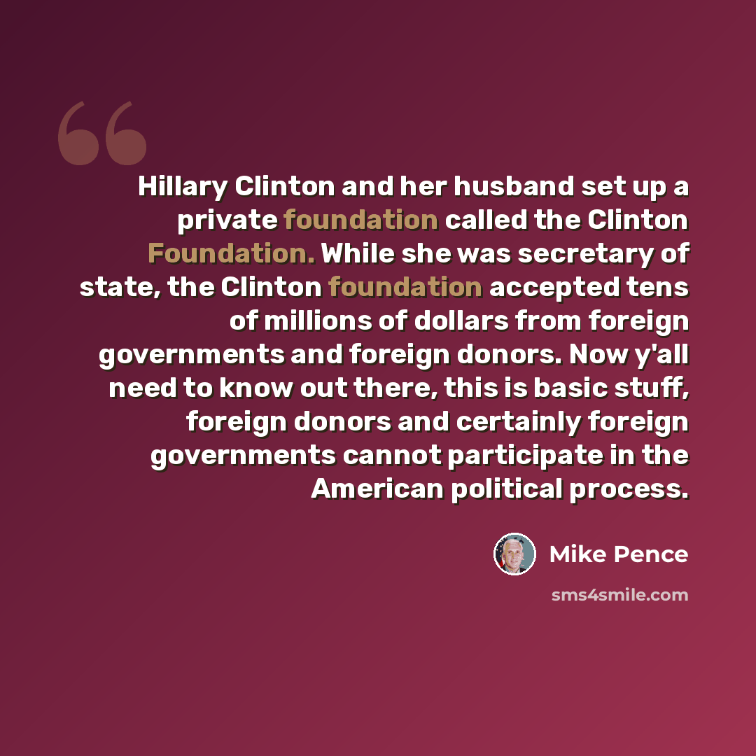 “Hillary Clinton and her husband set up a private foundation called the Clinton Foundation. While she was secretary of state, the Clinton foundation accepted tens of millions of dollars from foreign governments and foreign donors. Now y'all need to know out there, this is basic stuff, foreign…” quote by Mike Pence