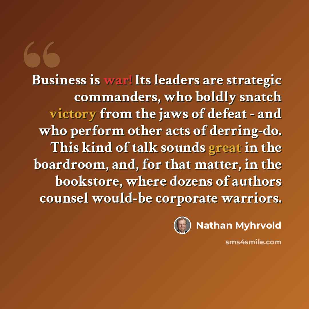 “Business is war! Its leaders are strategic commanders, who boldly snatch victory from the jaws of defeat - and who perform other acts of derring-do. This kind of talk sounds great in the boardroom, and, for that matter, in the bookstore, where dozens of authors counsel would-be corporate warriors.” quote by Nathan Myhrvold