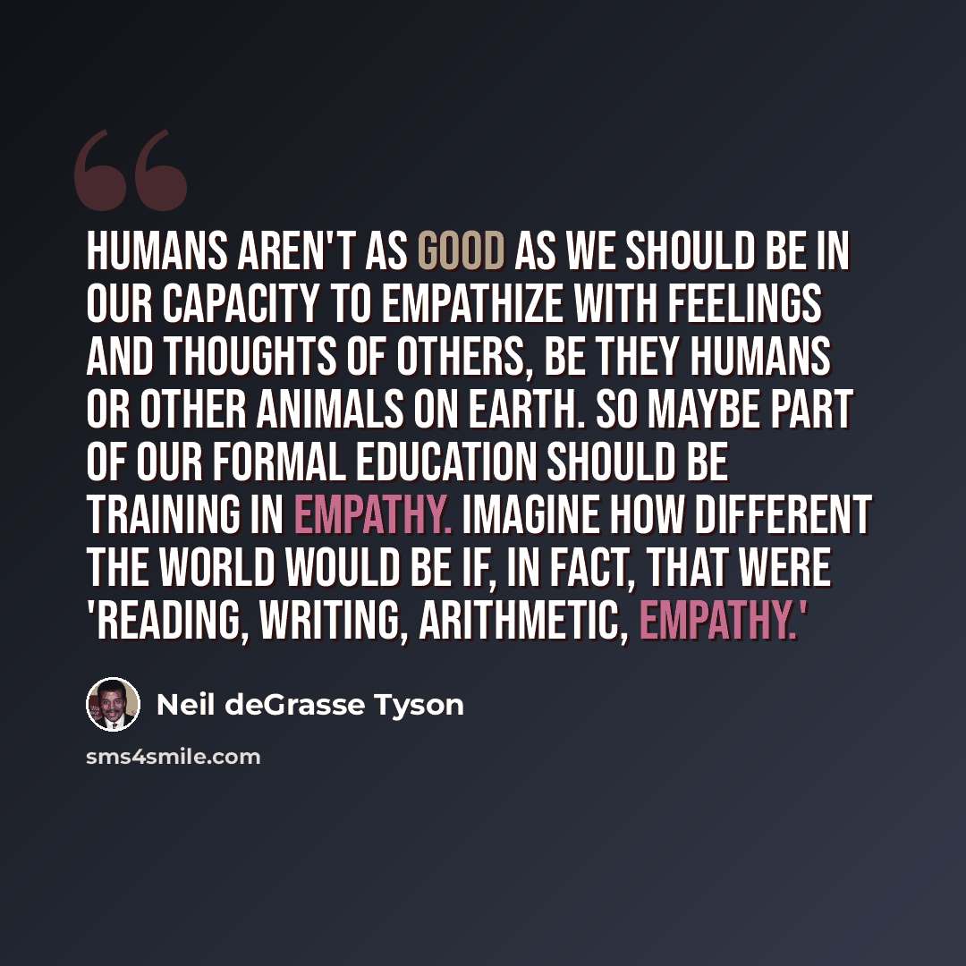 “Humans aren't as good as we should be in our capacity to empathize with feelings and thoughts of others, be they humans or other animals on Earth. So maybe part of our formal education should be training in empathy. Imagine how different the world would be if, in fact, that were 'reading, writing…” quote by Neil deGrasse Tyson