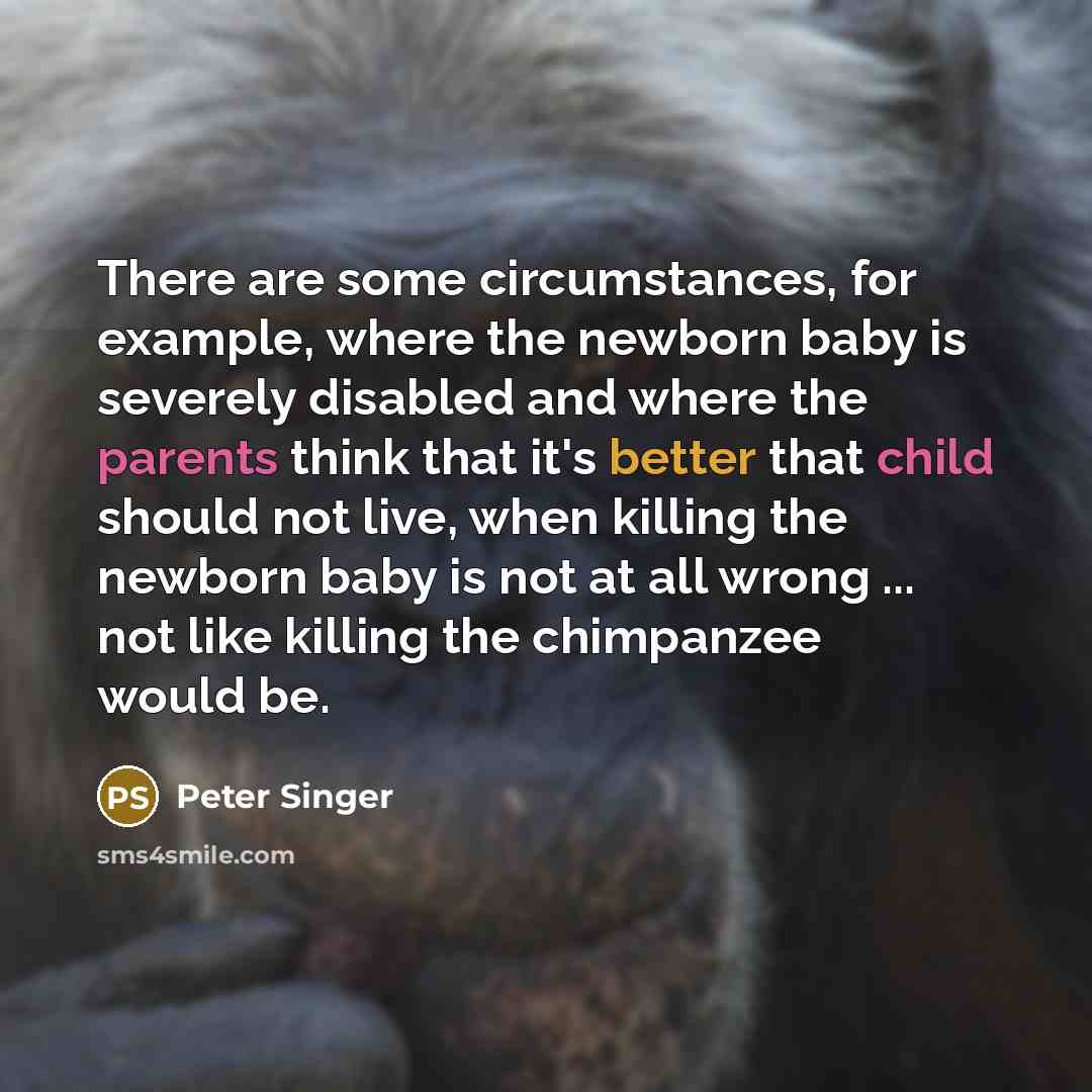 “There are some circumstances, for example, where the newborn baby is severely disabled and where the parents think that it's better that child should not live, when killing the newborn baby is not at all wrong ... not like killing the chimpanzee would be.” quote by Peter Singer