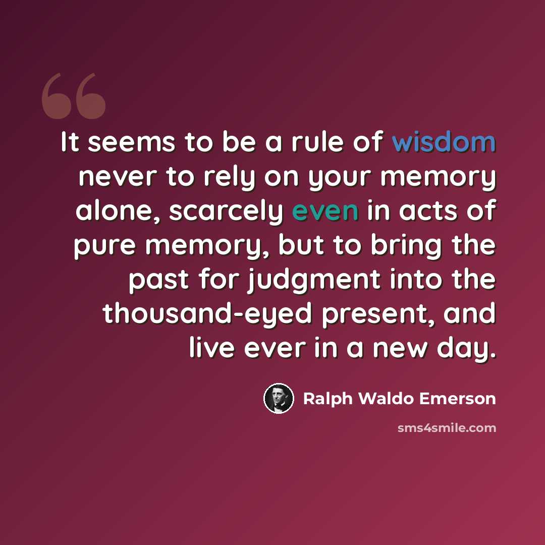 “It seems to be a rule of wisdom never to rely on your memory alone, scarcely even in acts of pure memory, but to bring the past for judgment into the thousand-eyed present, and live ever in a new day.” quote by Ralph Waldo Emerson