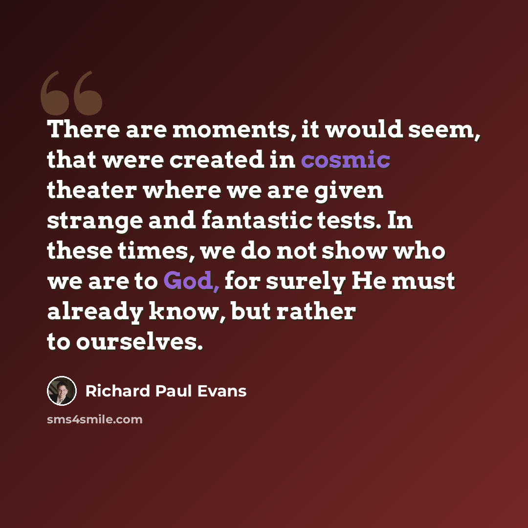 “There are moments, it would seem, that were created in cosmic theater where we are given strange and fantastic tests. In these times, we do not show who we are to God, for surely He must already know, but rather to ourselves.” quote by Richard Paul Evans
