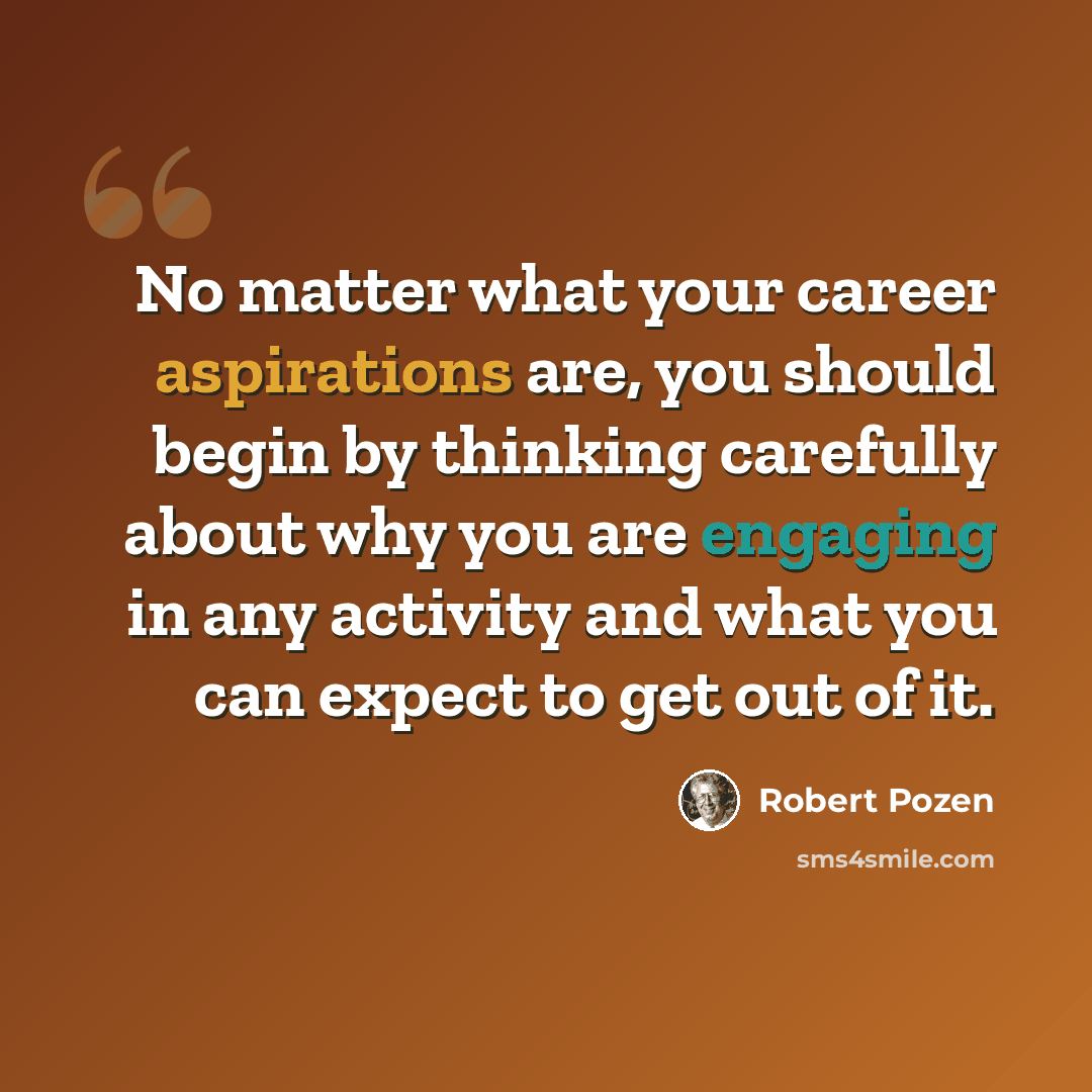 “No matter what your career aspirations are, you should begin by thinking carefully about why you are engaging in any activity and what you can expect to get out of it.” quote by Robert Pozen