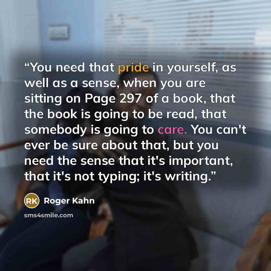 “You need that pride in yourself, as well as a sense, when you are sitting on Page 297 of a book, that the book is going to be read, that somebody is going to care. You can't ever be sure about that, but you need the sense that it's important, that it's not typing; it's writing.” quote by Roger Kahn