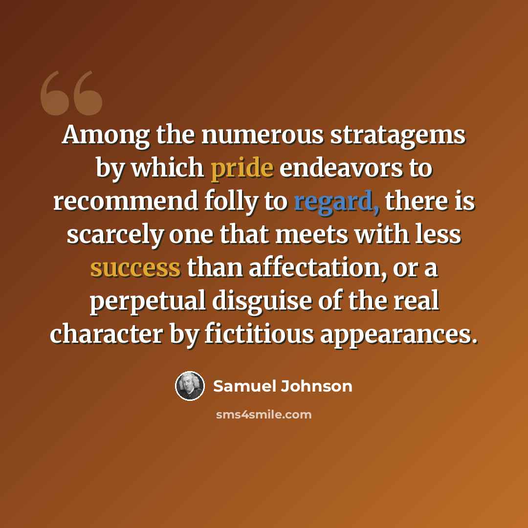 “Among the numerous stratagems by which pride endeavors to recommend folly to regard, there is scarcely one that meets with less success than affectation, or a perpetual disguise of the real character by fictitious appearances.” quote by Samuel Johnson