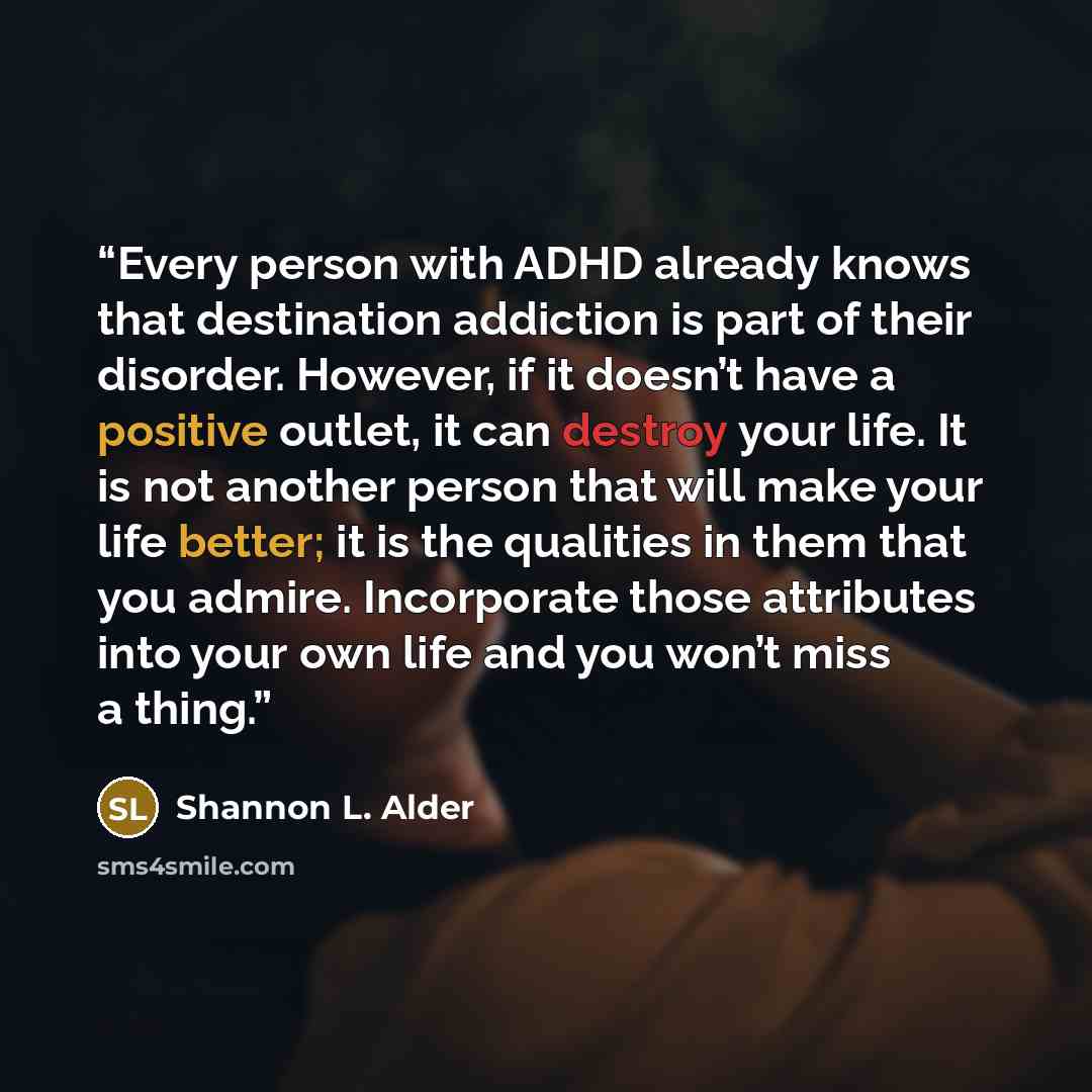 “Every person with ADHD already knows that destination addiction is part of their disorder. However, if it doesn’t have a positive outlet, it can destroy your life. It is not another person that will make your life better; it is the qualities in them that you admire. Incorporate those attributes…” quote by Shannon L. Alder