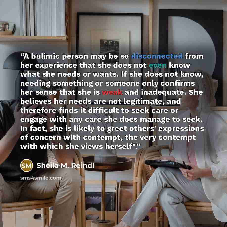“A bulimic person may be so disconnected from her experience that she does not even know what she needs or wants. If she does not know, needing something or someone only confirms her sense that she is weak and inadequate. She believes her needs are not legitimate, and therefore finds it difficult…” quote by Sheila M. Reindl