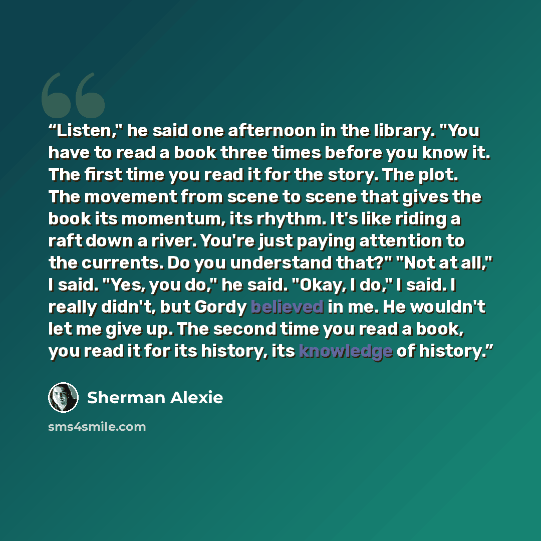 “Listen," he said one afternoon in the library. "You have to read a book three times before you know it. The first time you read it for the story. The plot. The movement from scene to scene that gives the book its momentum, its rhythm. It's like riding a raft down a river. You're just paying…” quote by Sherman Alexie
